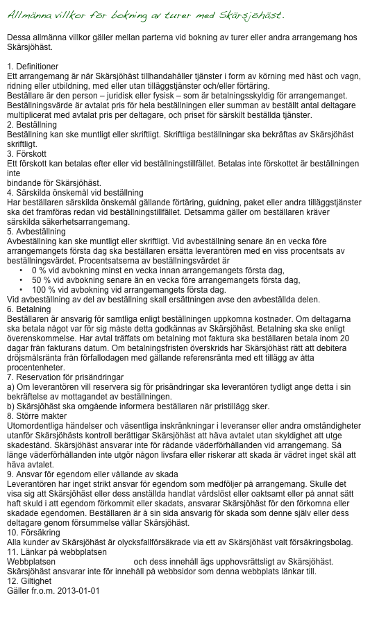 Allmänna villkor för bokning av turer med Skärsjöhäst.

Dessa allmänna villkor gäller mellan parterna vid bokning av turer eller andra arrangemang hos Skärsjöhäst.

1. Definitioner
Ett arrangemang är när Skärsjöhäst tillhandahåller tjänster i form av körning med häst och vagn, ridning eller utbildning, med eller utan tilläggstjänster och/eller förtäring.
Beställare är den person – juridisk eller fysisk – som är betalningsskyldig för arrangemanget.
Beställningsvärde är avtalat pris för hela beställningen eller summan av beställt antal deltagare multiplicerat med avtalat pris per deltagare, och priset för särskilt beställda tjänster.
2. Beställning
Beställning kan ske muntligt eller skriftligt. Skriftliga beställningar ska bekräftas av Skärsjöhäst skriftligt.
3. Förskott
Ett förskott kan betalas efter eller vid beställningstillfället. Betalas inte förskottet är beställningen inte
bindande för Skärsjöhäst.
4. Särskilda önskemål vid beställning
Har beställaren särskilda önskemål gällande förtäring, guidning, paket eller andra tilläggstjänster ska det framföras redan vid beställningstillfället. Detsamma gäller om beställaren kräver särskilda säkerhetsarrangemang.
5. Avbeställning
Avbeställning kan ske muntligt eller skriftligt. Vid avbeställning senare än en vecka före arrangemangets första dag ska beställaren ersätta leverantören med en viss procentsats av beställningsvärdet. Procentsatserna av beställningsvärdet är
•	0 % vid avbokning minst en vecka innan arrangemangets första dag,
•	50 % vid avbokning senare än en vecka före arrangemangets första dag,
•	100 % vid avbokning vid arrangemangets första dag.
Vid avbeställning av del av beställning skall ersättningen avse den avbeställda delen.
6. Betalning
Beställaren är ansvarig för samtliga enligt beställningen uppkomna kostnader. Om deltagarna ska betala något var för sig måste detta godkännas av Skärsjöhäst. Betalning ska ske enligt överenskommelse. Har avtal träffats om betalning mot faktura ska beställaren betala inom 20 dagar från fakturans datum. Om betalningsfristen överskrids har Skärsjöhäst rätt att debitera dröjsmålsränta från förfallodagen med gällande referensränta med ett tillägg av åtta procentenheter.
7. Reservation för prisändringar
a) Om leverantören vill reservera sig för prisändringar ska leverantören tydligt ange detta i sin bekräftelse av mottagandet av beställningen.
b) Skärsjöhäst ska omgående informera beställaren när pristillägg sker.
8. Större makter
Utomordentliga händelser och väsentliga inskränkningar i leveranser eller andra omständigheter utanför Skärsjöhästs kontroll berättigar Skärsjöhäst att häva avtalet utan skyldighet att utge skadestånd. Skärsjöhäst ansvarar inte för rådande väderförhållanden vid arrangemang. Så länge väderförhållanden inte utgör någon livsfara eller riskerar att skada är vädret inget skäl att häva avtalet.
9. Ansvar för egendom eller vållande av skada
Leverantören har inget strikt ansvar för egendom som medföljer på arrangemang. Skulle det visa sig att Skärsjöhäst eller dess anställda handlat vårdslöst eller oaktsamt eller på annat sätt haft skuld i att egendom förkommit eller skadats, ansvarar Skärsjöhäst för den förkomna eller skadade egendomen. Beställaren är å sin sida ansvarig för skada som denne själv eller dess deltagare genom försummelse vållar Skärsjöhäst.
10. Försäkring
Alla kunder av Skärsjöhäst är olycksfallförsäkrade via ett av Skärsjöhäst valt försäkringsbolag.
11. Länkar på webbplatsen www.skarsjohast.se
Webbplatsen www.skarsjohast.se och dess innehåll ägs upphovsrättsligt av Skärsjöhäst. Skärsjöhäst ansvarar inte för innehåll på webbsidor som denna webbplats länkar till.
12. Giltighet
Gäller fr.o.m. 2013-01-01


